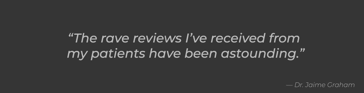 The rave reviews I've received from patients has been astounding. -Jaime Graham