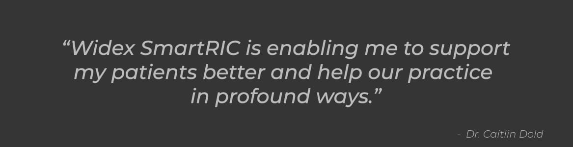 "Widex SmartRIC is enabling me to support my patients better and help our practice in profound ways.